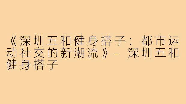 《深圳五和健身搭子：都市运动社交的新潮流》-深圳五和健身搭子