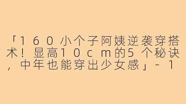 「160小个子阿姨逆袭穿搭术！显高10cm的5个秘诀，中年也能穿出少女感」-160小个子阿姨穿搭视频