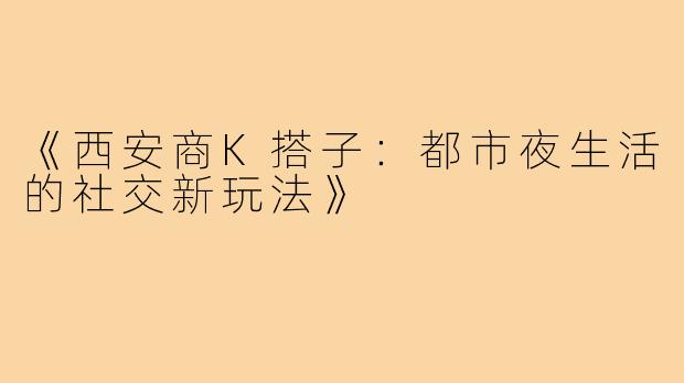《西安商K搭子：都市夜生活的社交新玩法》