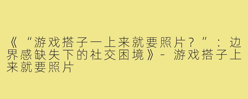 《“游戏搭子一上来就要照片？”：边界感缺失下的社交困境》-游戏搭子上来就要照片