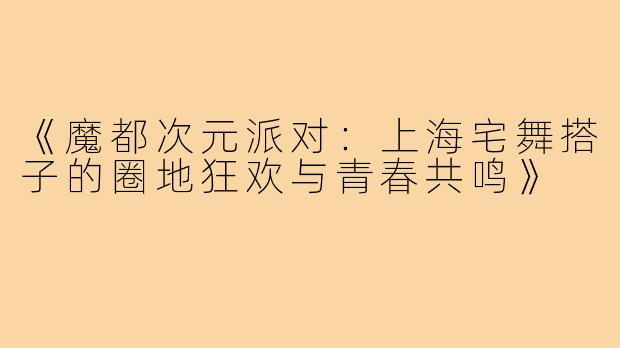 《魔都次元派对：上海宅舞搭子的圈地狂欢与青春共鸣》