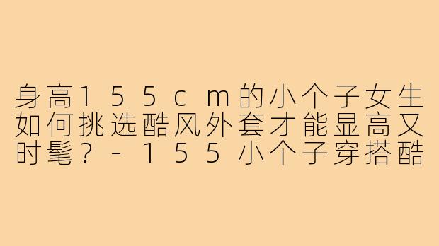 身高155cm的小个子女生如何挑选酷风外套才能显高又时髦？-155小个子穿搭酷风外套