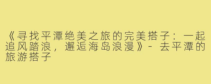 《寻找平潭绝美之旅的完美搭子：一起追风踏浪，邂逅海岛浪漫》-去平潭的旅游搭子