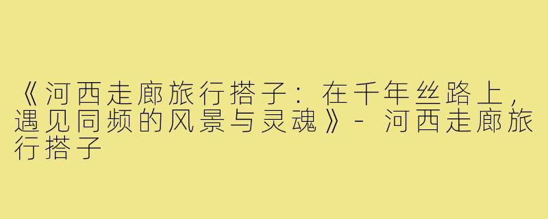 《河西走廊旅行搭子：在千年丝路上，遇见同频的风景与灵魂》-河西走廊旅行搭子