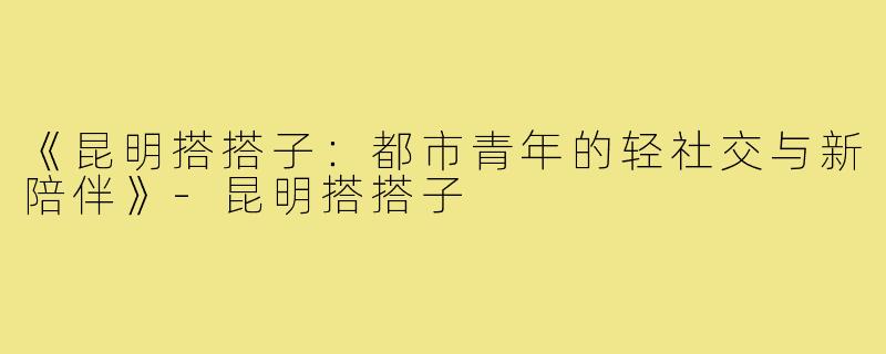 《昆明搭搭子:都市青年的轻社交与新陪伴》-昆明搭搭子