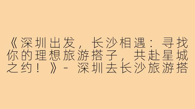 《深圳出发，长沙相遇：寻找你的理想旅游搭子，共赴星城之约！》-深圳去长沙旅游搭子
