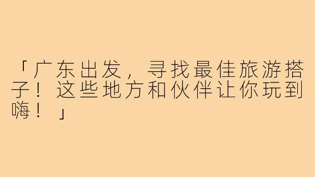 「广东出发,寻找最佳旅游搭子!这些地方和伙伴让你玩到嗨!」