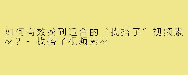 如何高效找到适合的“找搭子”视频素材？