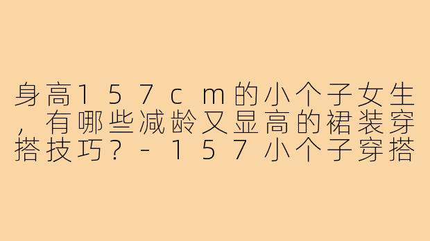 身高157cm的小个子女生，有哪些减龄又显高的裙装穿搭技巧？-157小个子穿搭减龄裙