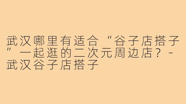 武汉哪里有适合“谷子店搭子”一起逛的二次元周边店?-武汉谷子店搭子