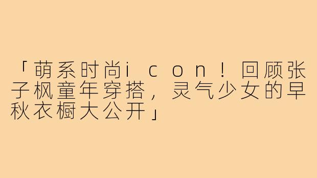「萌系时尚icon!回顾张子枫童年穿搭,灵气少女的早秋衣橱大公开」