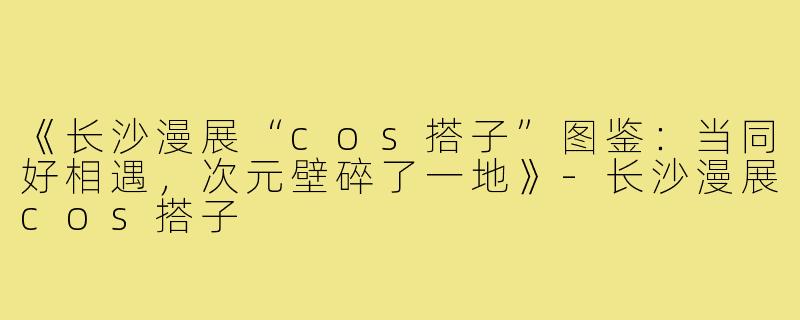 《长沙漫展“cos搭子”图鉴：当同好相遇，次元壁碎了一地》-长沙漫展cos搭子