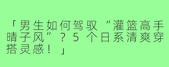 「男生如何驾驭“灌篮高手晴子风”？5个日系清爽穿搭灵感！」