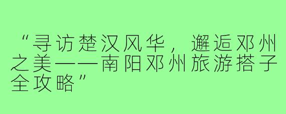“寻访楚汉风华，邂逅邓州之美——南阳邓州旅游搭子全攻略”
