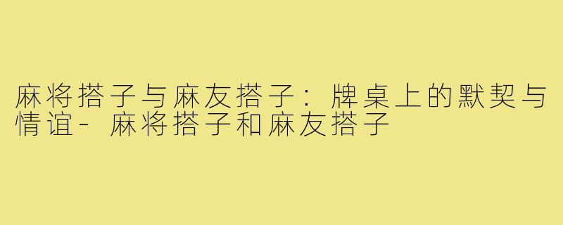 麻将搭子与麻友搭子:牌桌上的默契与情谊-麻将搭子和麻友搭子