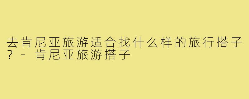 去肯尼亚旅游适合找什么样的旅行搭子？-肯尼亚旅游搭子