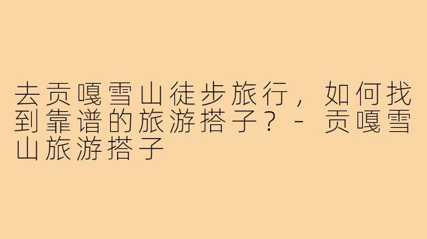 去贡嘎雪山徒步旅行,如何找到靠谱的旅游搭子?-贡嘎雪山旅游搭子