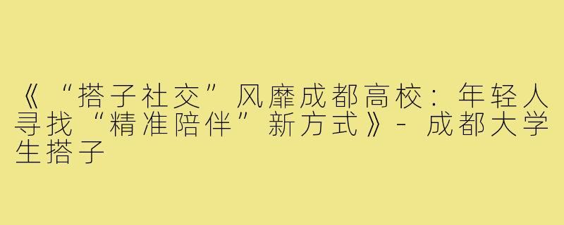 《“搭子社交”风靡成都高校：年轻人寻找“精准陪伴”新方式》-成都大学生搭子