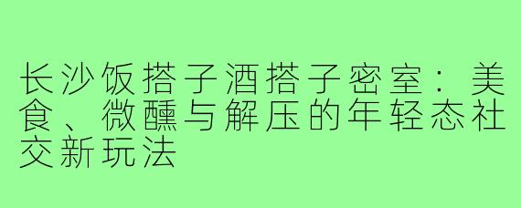 长沙饭搭子酒搭子密室：美食、微醺与解压的年轻态社交新玩法