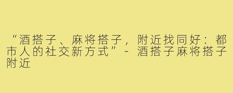 “酒搭子、麻将搭子，附近找同好：都市人的社交新方式”-酒搭子麻将搭子附近