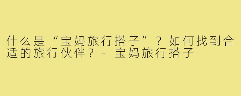什么是“宝妈旅行搭子”?如何找到合适的旅行伙伴?-宝妈旅行搭子