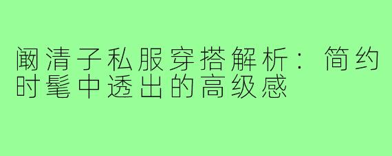 阚清子私服穿搭解析：简约时髦中透出的高级感