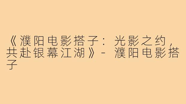 《濮阳电影搭子：光影之约，共赴银幕江湖》-濮阳电影搭子