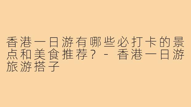 香港一日游有哪些必打卡的景点和美食推荐?-香港一日游旅游搭子