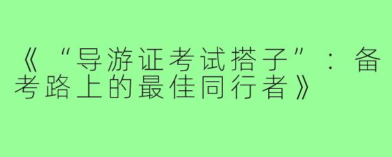 《“导游证考试搭子”：备考路上的最佳同行者》