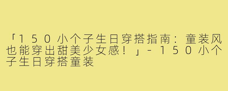 「150小个子生日穿搭指南：童装风也能穿出甜美少女感！」-150小个子生日穿搭童装