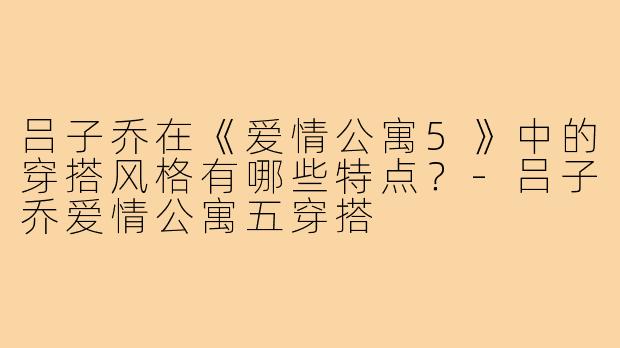 吕子乔在《爱情公寓5》中的穿搭风格有哪些特点?-吕子乔爱情公寓五穿搭
