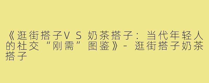 《逛街搭子VS奶茶搭子：当代年轻人的社交“刚需”图鉴》-逛街搭子奶茶搭子