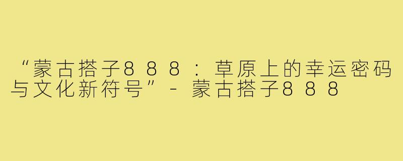 “蒙古搭子888：草原上的幸运密码与文化新符号”-蒙古搭子888