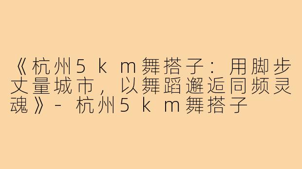 《杭州5km舞搭子：用脚步丈量城市，以舞蹈邂逅同频灵魂》-杭州5km舞搭子