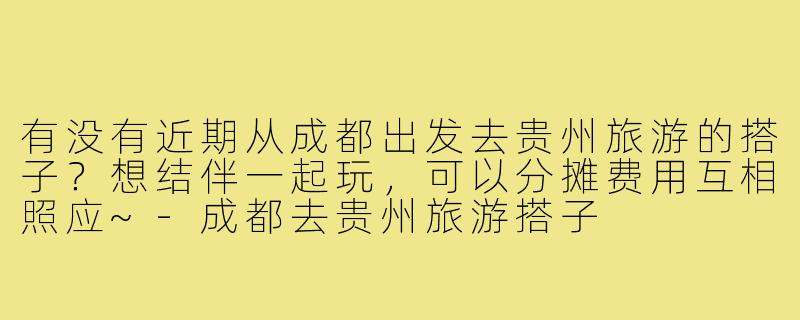 有没有近期从成都出发去贵州旅游的搭子?想结伴一起玩,可以分摊费用互相照应~-成都去贵州旅游搭子