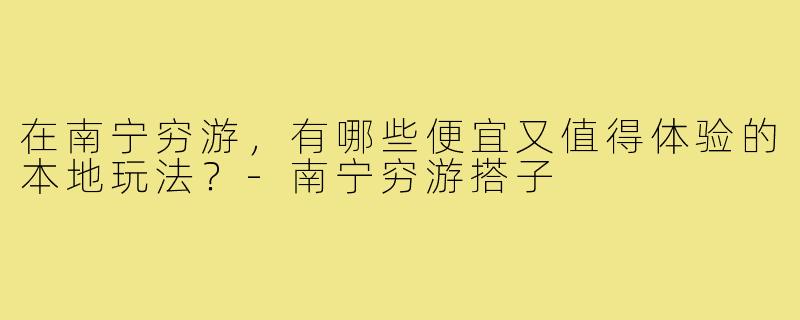 在南宁穷游,有哪些便宜又值得体验的本地玩法?-南宁穷游搭子