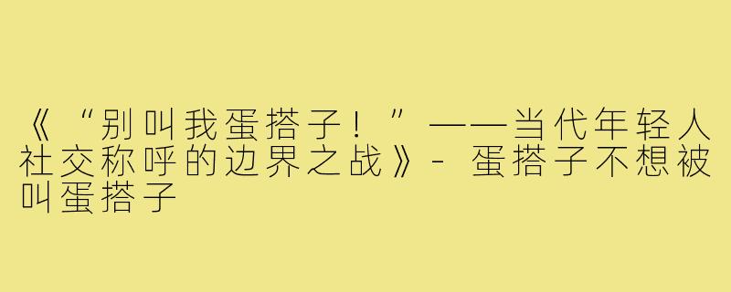 《“别叫我蛋搭子!”——当代年轻人社交称呼的边界之战》-蛋搭子不想被叫蛋搭子