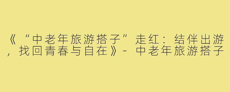 《“中老年旅游搭子”走红：结伴出游，找回青春与自在》-中老年旅游搭子
