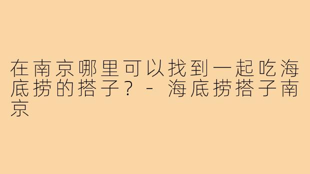 在南京哪里可以找到一起吃海底捞的搭子?-海底捞搭子南京