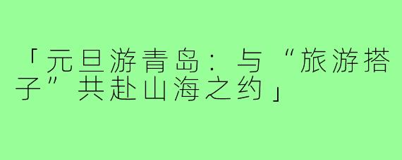 「元旦游青岛：与“旅游搭子”共赴山海之约」