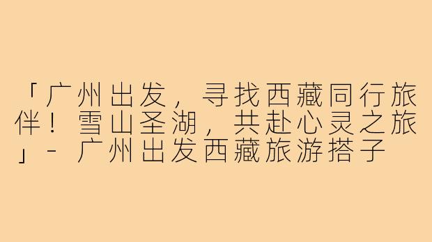 「广州出发,寻找西藏同行旅伴!雪山圣湖,共赴心灵之旅」-广州出发西藏旅游搭子