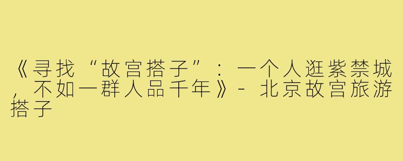 《寻找“故宫搭子”：一个人逛紫禁城，不如一群人品千年》-北京故宫旅游搭子