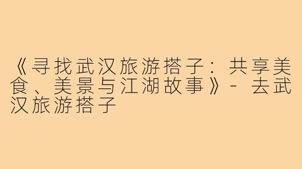 《寻找武汉旅游搭子:共享美食、美景与江湖故事》-去武汉旅游搭子