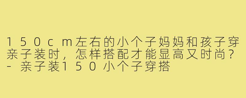 150cm左右的小个子妈妈和孩子穿亲子装时,怎样搭配才能显高又时尚?-亲子装150小个子穿搭