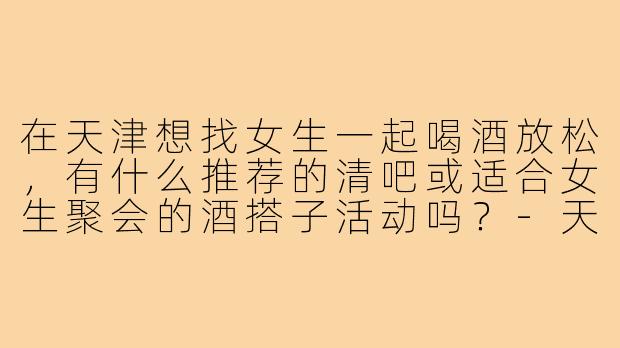 在天津想找女生一起喝酒放松,有什么推荐的清吧或适合女生聚会的酒搭子活动吗?-天津女生喝酒搭子