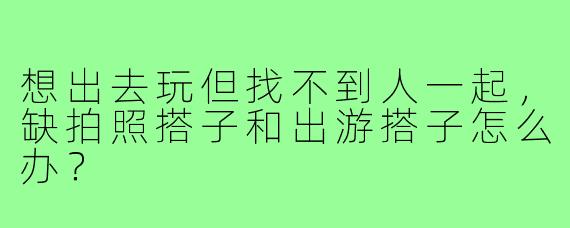 想出去玩但找不到人一起，缺拍照搭子和出游搭子怎么办？