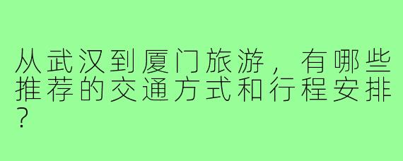 从武汉到厦门旅游,有哪些推荐的交通方式和行程安排?