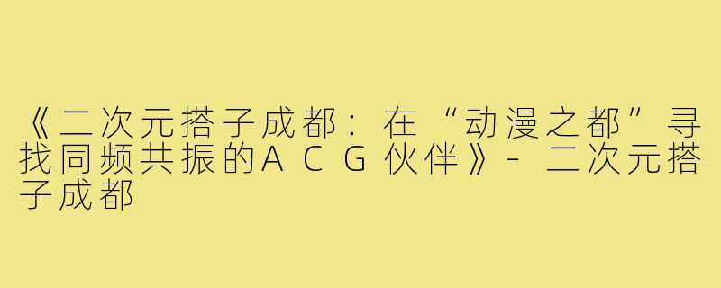 《二次元搭子成都：在“动漫之都”寻找同频共振的ACG伙伴》-二次元搭子成都