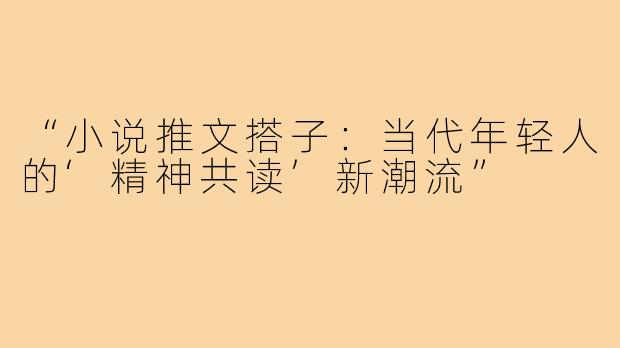 “小说推文搭子:当代年轻人的‘精神共读’新潮流”