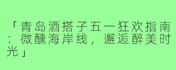 「青岛酒搭子五一狂欢指南：微醺海岸线，邂逅醉美时光」